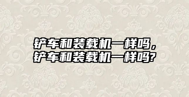 鏟車和裝載機一樣嗎，鏟車和裝載機一樣嗎?