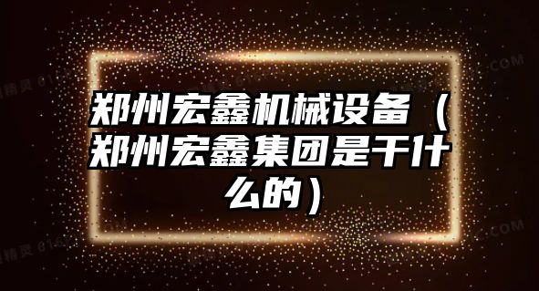 鄭州宏鑫機械設備（鄭州宏鑫集團是干什么的）