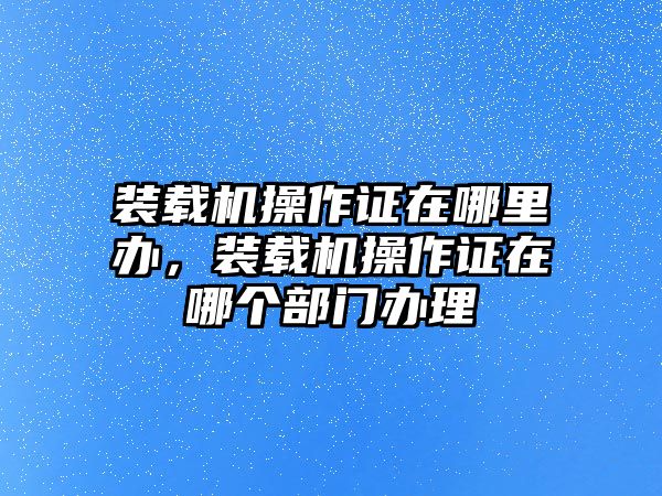 裝載機(jī)操作證在哪里辦，裝載機(jī)操作證在哪個(gè)部門辦理