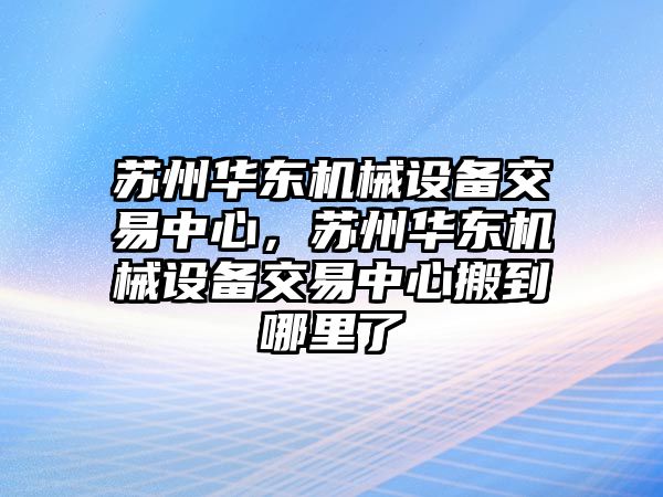 蘇州華東機械設備交易中心，蘇州華東機械設備交易中心搬到哪里了