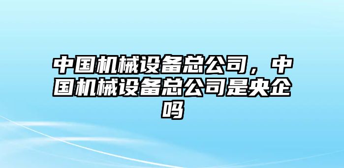 中國(guó)機(jī)械設(shè)備總公司，中國(guó)機(jī)械設(shè)備總公司是央企嗎