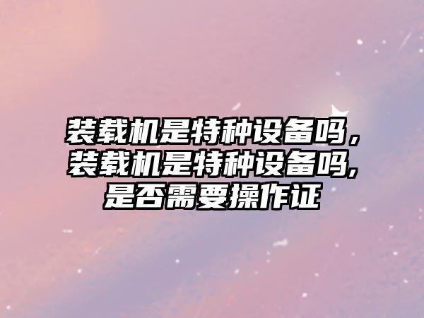 裝載機是特種設備嗎，裝載機是特種設備嗎,是否需要操作證