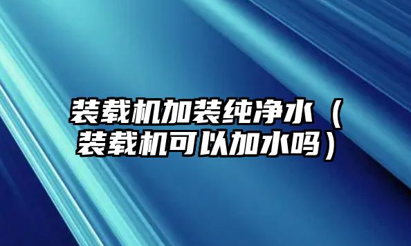 裝載機加裝純凈水（裝載機可以加水嗎）