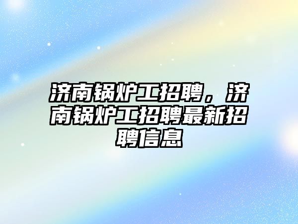 濟南鍋爐工招聘，濟南鍋爐工招聘最新招聘信息