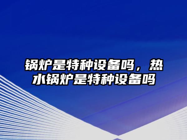 鍋爐是特種設備嗎，熱水鍋爐是特種設備嗎