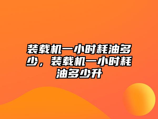 裝載機一小時耗油多少，裝載機一小時耗油多少升