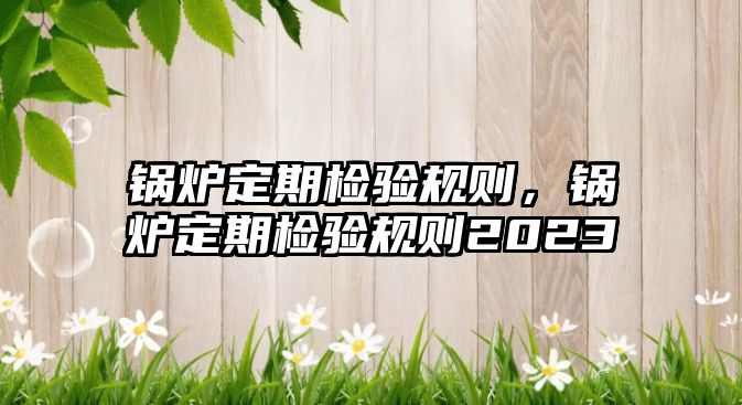 鍋爐定期檢驗規則，鍋爐定期檢驗規則2023