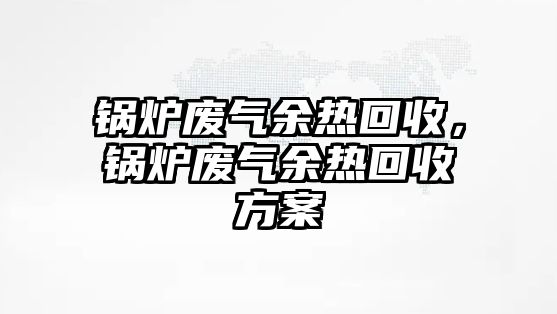 鍋爐廢氣余熱回收，鍋爐廢氣余熱回收方案