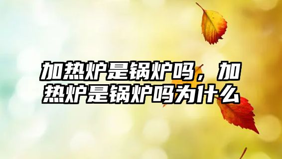 加熱爐是鍋爐嗎，加熱爐是鍋爐嗎為什么