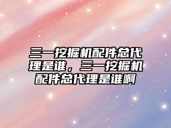 三一挖掘機配件總代理是誰，三一挖掘機配件總代理是誰啊