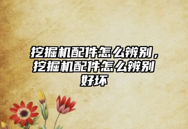 挖掘機配件怎么辨別，挖掘機配件怎么辨別好壞