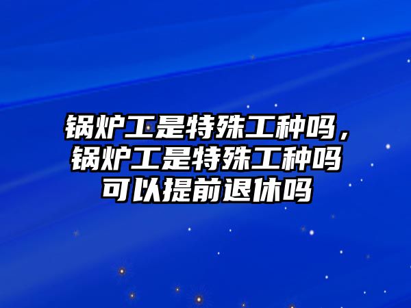 鍋爐工是特殊工種嗎，鍋爐工是特殊工種嗎可以提前退休嗎