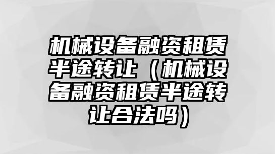 機械設(shè)備融資租賃半途轉(zhuǎn)讓（機械設(shè)備融資租賃半途轉(zhuǎn)讓合法嗎）