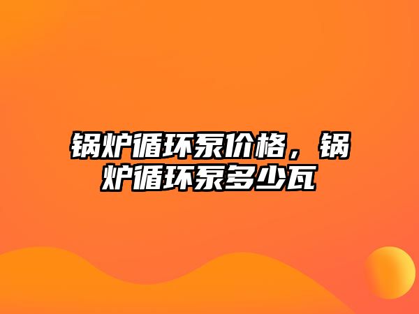 鍋爐循環(huán)泵價格，鍋爐循環(huán)泵多少瓦