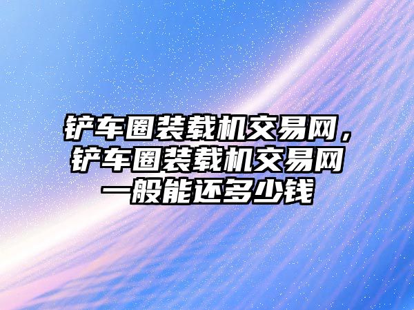 鏟車圈裝載機交易網，鏟車圈裝載機交易網一般能還多少錢