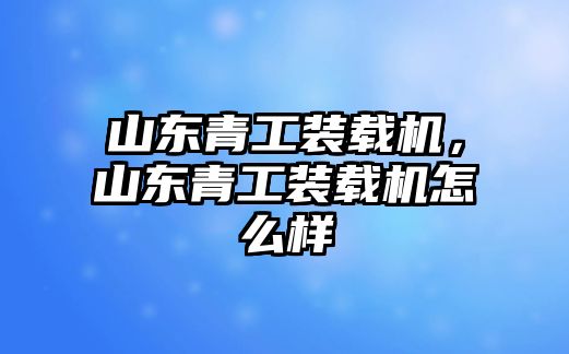 山東青工裝載機，山東青工裝載機怎么樣