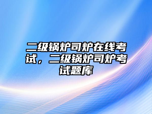 二級(jí)鍋爐司爐在線考試，二級(jí)鍋爐司爐考試題庫(kù)