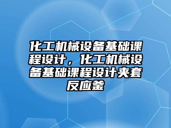 化工機械設備基礎課程設計，化工機械設備基礎課程設計夾套反應釜