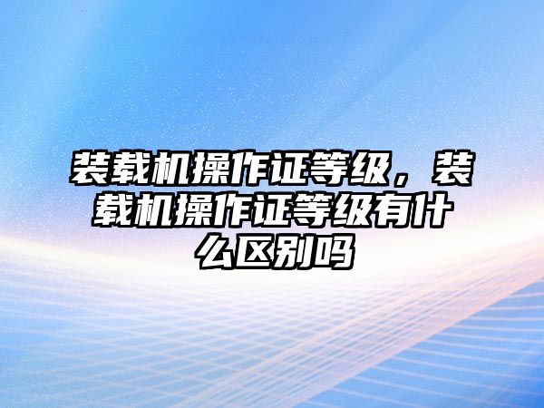 裝載機(jī)操作證等級(jí)，裝載機(jī)操作證等級(jí)有什么區(qū)別嗎