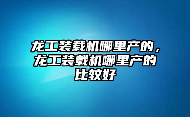 龍工裝載機哪里產的，龍工裝載機哪里產的比較好