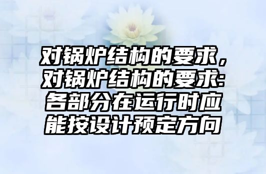 對鍋爐結(jié)構(gòu)的要求，對鍋爐結(jié)構(gòu)的要求:各部分在運行時應能按設計預定方向