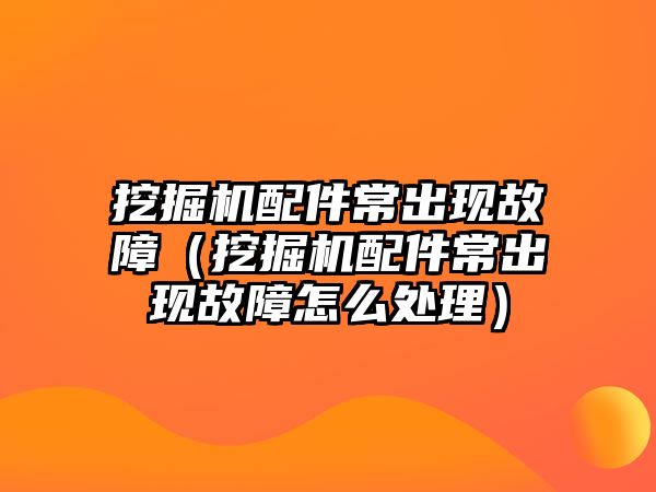 挖掘機配件常出現故障（挖掘機配件常出現故障怎么處理）