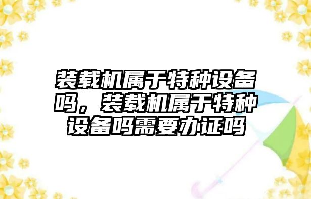 裝載機屬于特種設備嗎，裝載機屬于特種設備嗎需要辦證嗎