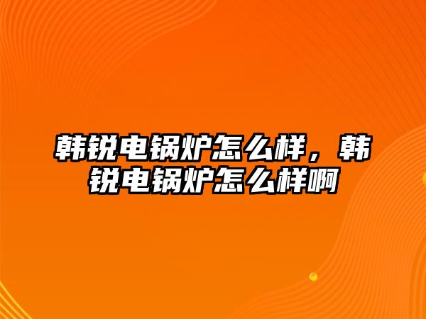 韓銳電鍋爐怎么樣，韓銳電鍋爐怎么樣啊