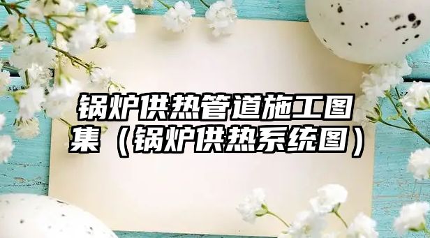 鍋爐供熱管道施工圖集（鍋爐供熱系統(tǒng)圖）