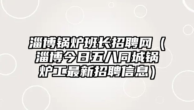 淄博鍋爐班長招聘網（淄博今日五八同城鍋爐工最新招聘信息）