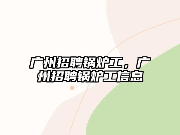 廣州招聘鍋爐工，廣州招聘鍋爐工信息