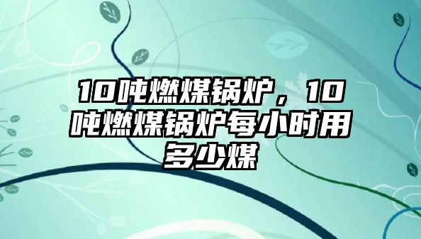 10噸燃煤鍋爐，10噸燃煤鍋爐每小時用多少煤