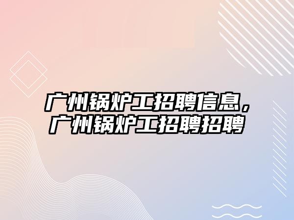 廣州鍋爐工招聘信息，廣州鍋爐工招聘招聘