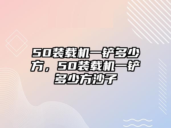 50裝載機一鏟多少方，50裝載機一鏟多少方沙子