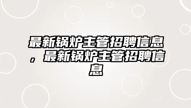 最新鍋爐主管招聘信息，最新鍋爐主管招聘信息