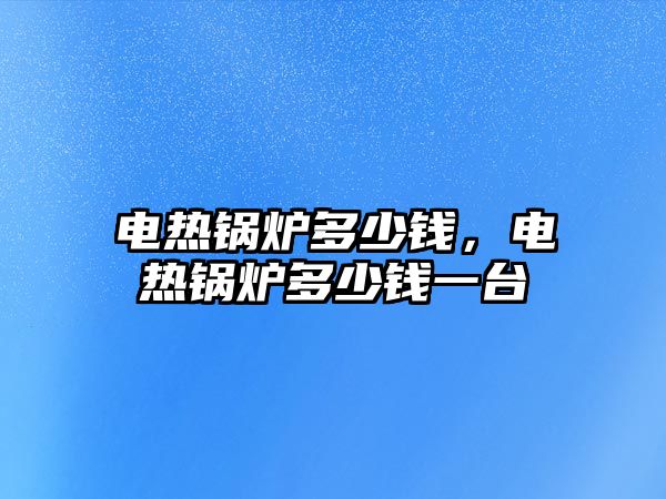 電熱鍋爐多少錢，電熱鍋爐多少錢一臺