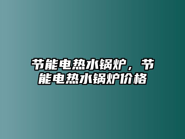 節(jié)能電熱水鍋爐，節(jié)能電熱水鍋爐價格