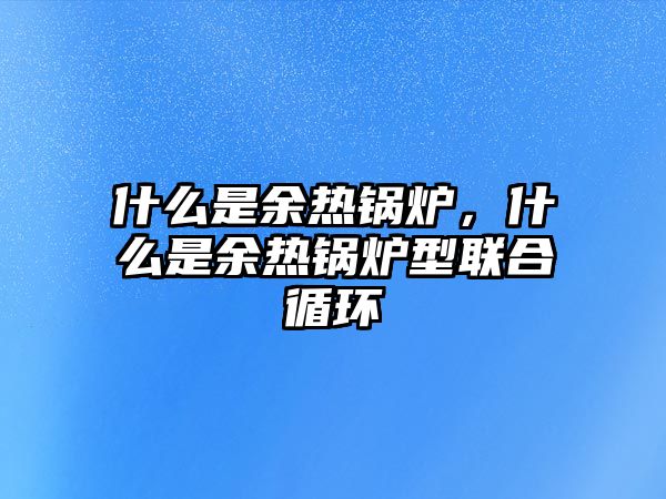 什么是余熱鍋爐，什么是余熱鍋爐型聯合循環