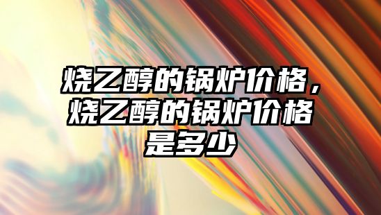 燒乙醇的鍋爐價格，燒乙醇的鍋爐價格是多少