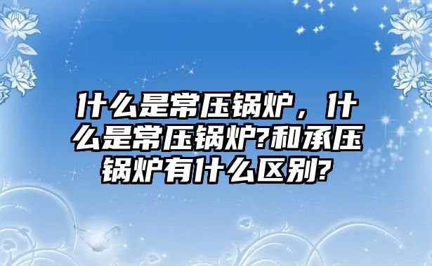 什么是常壓鍋爐，什么是常壓鍋爐?和承壓鍋爐有什么區(qū)別?