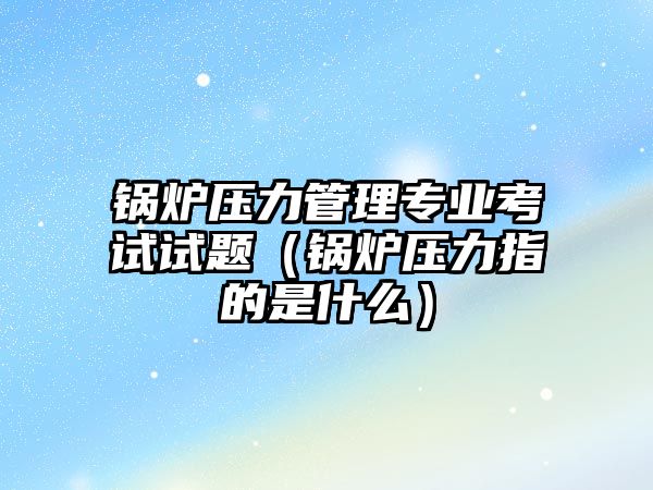 鍋爐壓力管理專業考試試題（鍋爐壓力指的是什么）