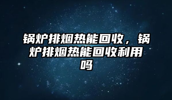 鍋爐排煙熱能回收，鍋爐排煙熱能回收利用嗎