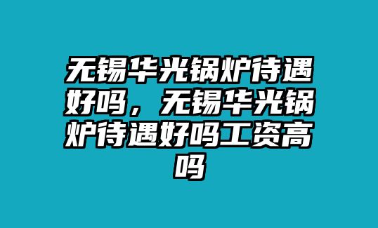 無錫華光鍋爐待遇好嗎，無錫華光鍋爐待遇好嗎工資高嗎