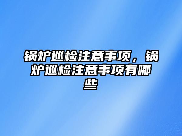 鍋爐巡檢注意事項，鍋爐巡檢注意事項有哪些