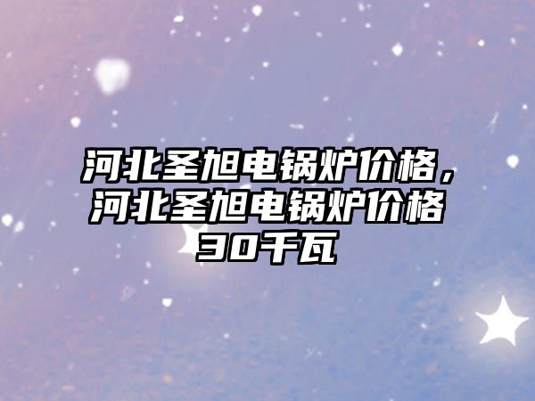 河北圣旭電鍋爐價格，河北圣旭電鍋爐價格30千瓦