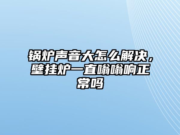 鍋爐聲音大怎么解決，壁掛爐一直嗡嗡響正常嗎