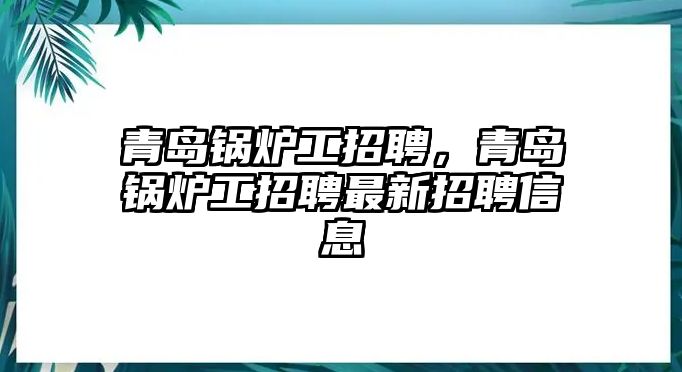 青島鍋爐工招聘，青島鍋爐工招聘最新招聘信息