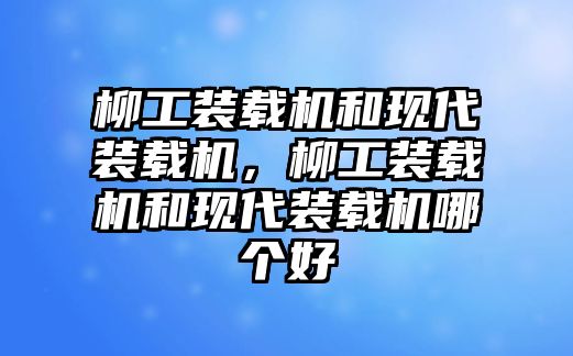 柳工裝載機和現代裝載機，柳工裝載機和現代裝載機哪個好