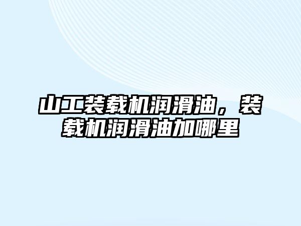 山工裝載機潤滑油，裝載機潤滑油加哪里