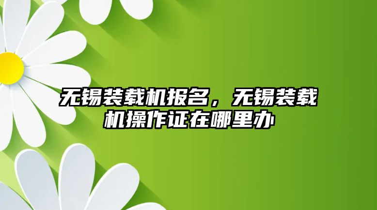 無錫裝載機報名，無錫裝載機操作證在哪里辦